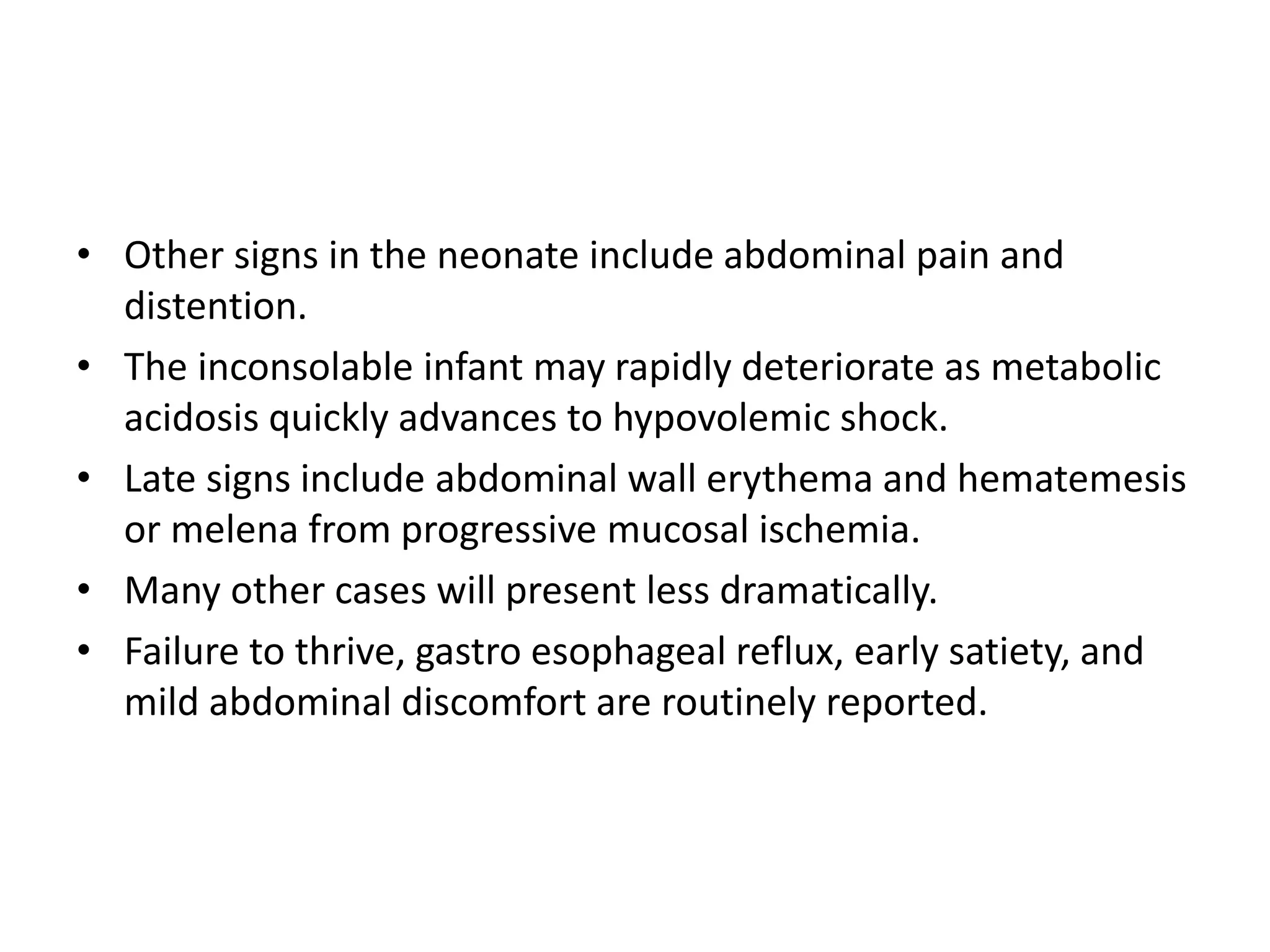 • Other signs in the neonate include abdominal pain and
distention.
• The inconsolable infant may rapidly deteriorate as metabolic
acidosis quickly advances to hypovolemic shock.
• Late signs include abdominal wall erythema and hematemesis
or melena from progressive mucosal ischemia.
• Many other cases will present less dramatically.
• Failure to thrive, gastro esophageal reflux, early satiety, and
mild abdominal discomfort are routinely reported.
 
