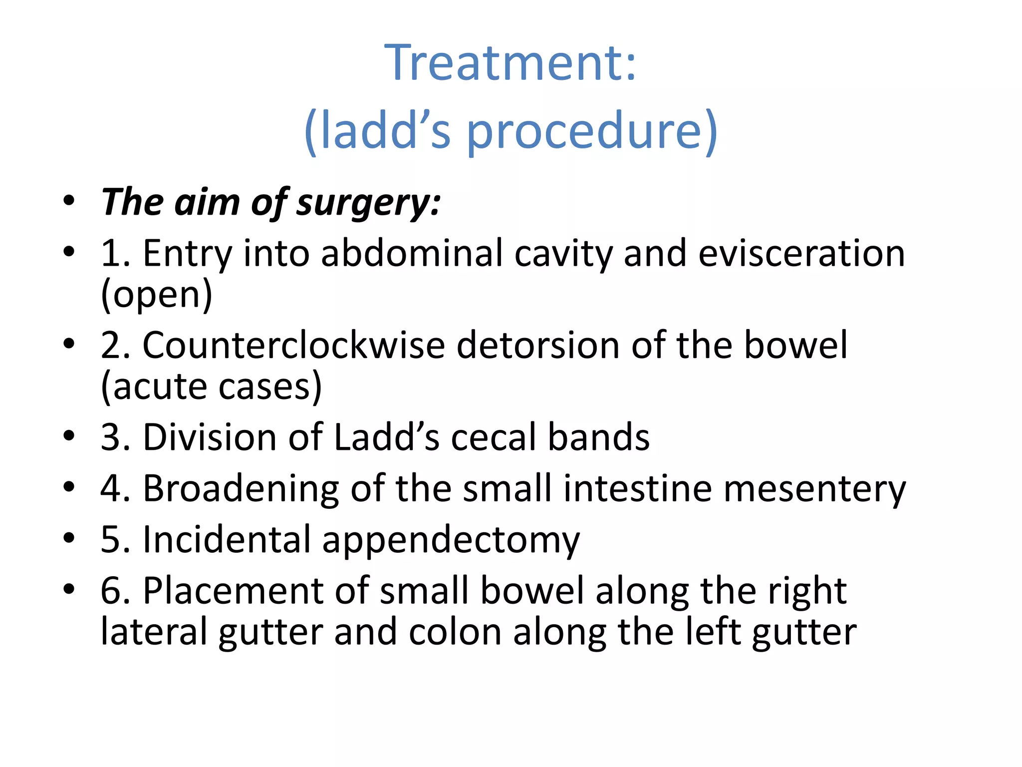 Treatment:
(ladd’s procedure)
• The aim of surgery:
• 1. Entry into abdominal cavity and evisceration
(open)
• 2. Counterclockwise detorsion of the bowel
(acute cases)
• 3. Division of Ladd’s cecal bands
• 4. Broadening of the small intestine mesentery
• 5. Incidental appendectomy
• 6. Placement of small bowel along the right
lateral gutter and colon along the left gutter
 
