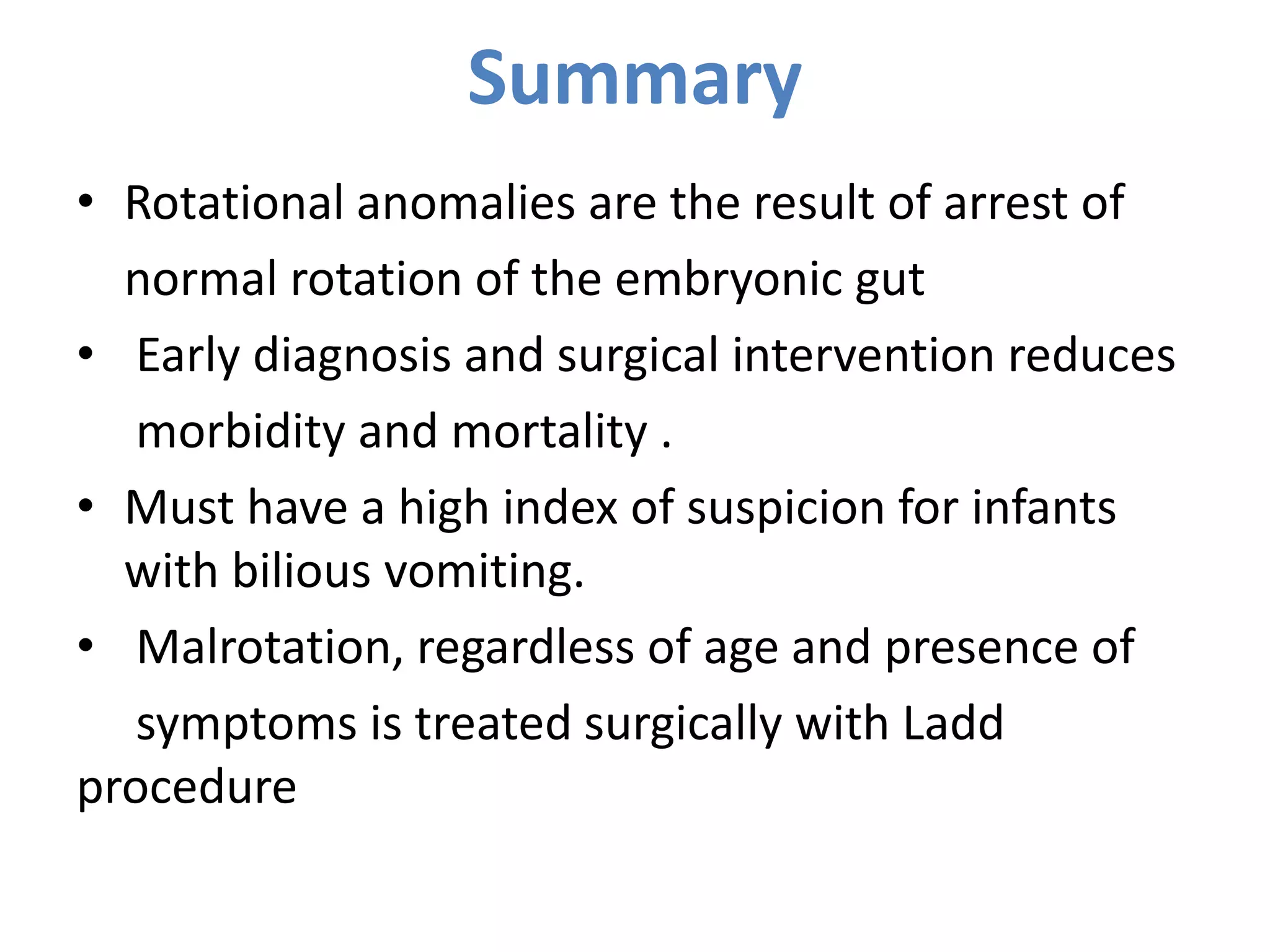 Summary
• Rotational anomalies are the result of arrest of
normal rotation of the embryonic gut
• Early diagnosis and surgical intervention reduces
morbidity and mortality .
• Must have a high index of suspicion for infants
with bilious vomiting.
• Malrotation, regardless of age and presence of
symptoms is treated surgically with Ladd
procedure
 