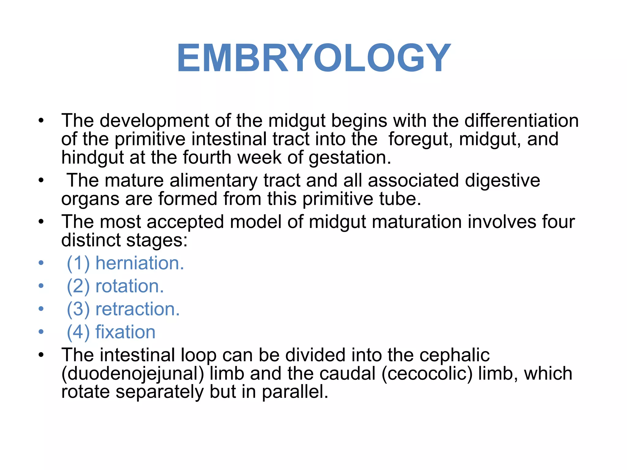 EMBRYOLOGY
• The development of the midgut begins with the differentiation
of the primitive intestinal tract into the foregut, midgut, and
hindgut at the fourth week of gestation.
• The mature alimentary tract and all associated digestive
organs are formed from this primitive tube.
• The most accepted model of midgut maturation involves four
distinct stages:
• (1) herniation.
• (2) rotation.
• (3) retraction.
• (4) fixation
• The intestinal loop can be divided into the cephalic
(duodenojejunal) limb and the caudal (cecocolic) limb, which
rotate separately but in parallel.
 