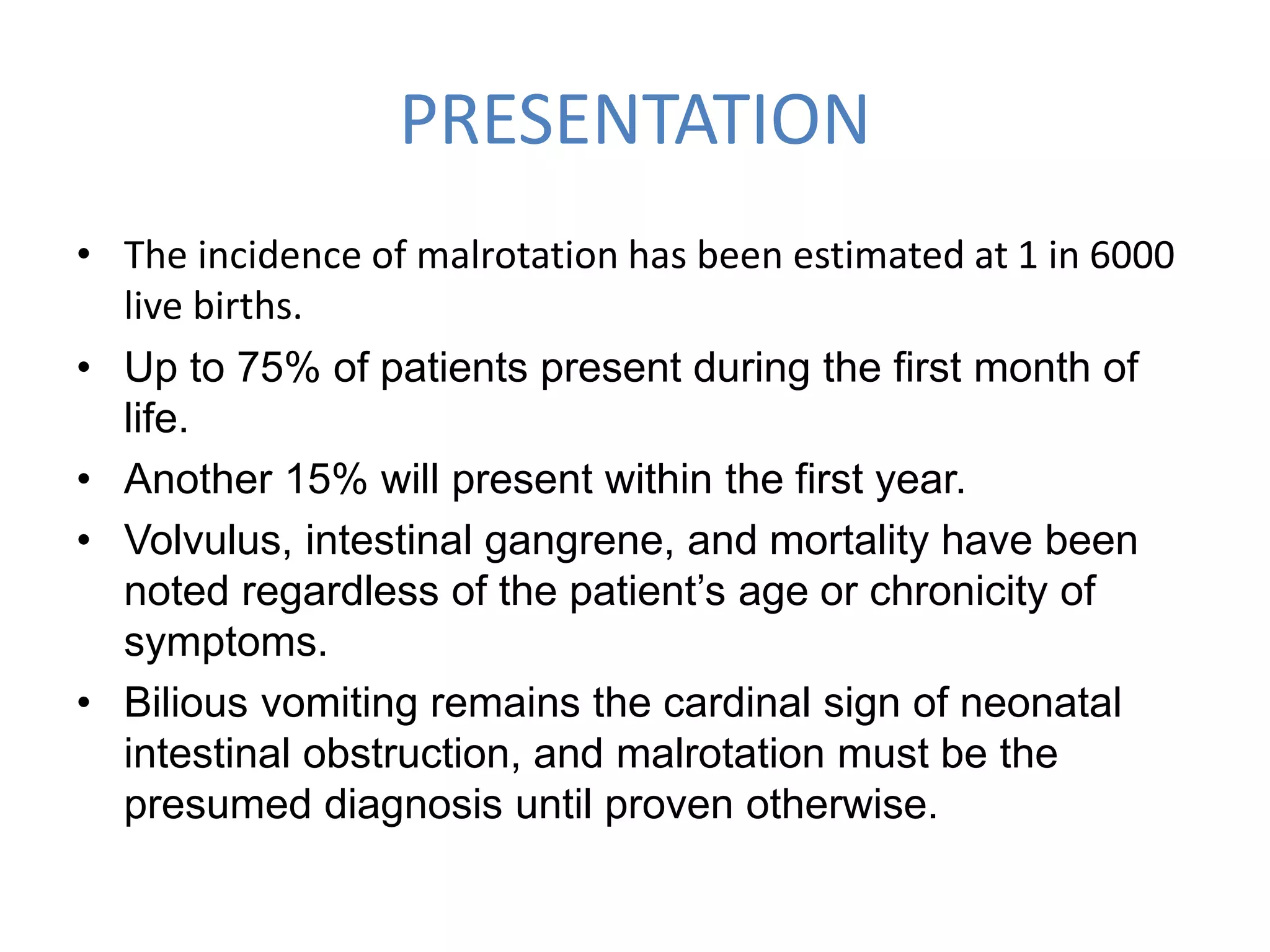 PRESENTATION
• The incidence of malrotation has been estimated at 1 in 6000
live births.
• Up to 75% of patients present during the first month of
life.
• Another 15% will present within the first year.
• Volvulus, intestinal gangrene, and mortality have been
noted regardless of the patient’s age or chronicity of
symptoms.
• Bilious vomiting remains the cardinal sign of neonatal
intestinal obstruction, and malrotation must be the
presumed diagnosis until proven otherwise.
 
