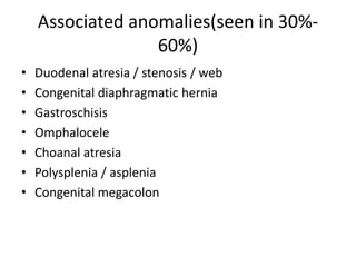 Associated anomalies(seen in 30%-
60%)
• Duodenal atresia / stenosis / web
• Congenital diaphragmatic hernia
• Gastroschisis
• Omphalocele
• Choanal atresia
• Polysplenia / asplenia
• Congenital megacolon
 