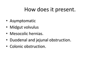 How does it present.
• Asymptomatic
• Midgut volvulus
• Mesocolic hernias.
• Duodenal and jejunal obstruction.
• Colonic obstruction.
 