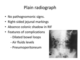 Plain radiograph
• No pathognomonic signs.
• Right-sided jejunal markings
• Absence colonic shadow in RIF
• Features of complications
- Dilated bowel loops
- Air fluids levels
- Pneumoperitoneum
 