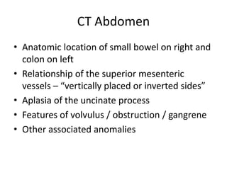 CT Abdomen
• Anatomic location of small bowel on right and
colon on left
• Relationship of the superior mesenteric
vessels – “vertically placed or inverted sides”
• Aplasia of the uncinate process
• Features of volvulus / obstruction / gangrene
• Other associated anomalies
 