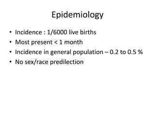 Epidemiology
• Incidence : 1/6000 live births
• Most present < 1 month
• Incidence in general population – 0.2 to 0.5 %
• No sex/race predilection
 