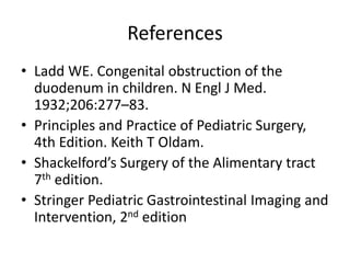 References
• Ladd WE. Congenital obstruction of the
duodenum in children. N Engl J Med.
1932;206:277–83.
• Principles and Practice of Pediatric Surgery,
4th Edition. Keith T Oldam.
• Shackelford’s Surgery of the Alimentary tract
7th edition.
• Stringer Pediatric Gastrointestinal Imaging and
Intervention, 2nd edition
 