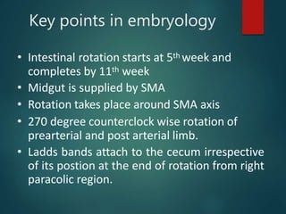 Key points in embryology
• Intestinal rotation starts at 5th week and
completes by 11th week
• Midgut is supplied by SMA
• Rotation takes place around SMA axis
• 270 degree counterclock wise rotation of
prearterial and post arterial limb.
• Ladds bands attach to the cecum irrespective
of its postion at the end of rotation from right
paracolic region.
 