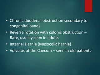 • Chronic duodenal obstruction secondary to
congenital bands
• Reverse rotation with colonic obstruction –
Rare, usually seen in adults
• Internal Hernia (Mesocolic hernia)
• Volvulus of the Caecum – seen in old patients
 