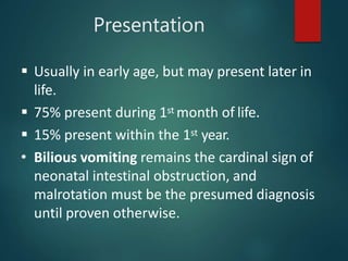 Presentation
 Usually in early age, but may present later in
life.
 75% present during 1st month of life.
 15% present within the 1st year.
• Bilious vomiting remains the cardinal sign of
neonatal intestinal obstruction, and
malrotation must be the presumed diagnosis
until proven otherwise.
 