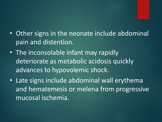 • Other signs in the neonate include abdominal
pain and distention.
• The inconsolable infant may rapidly
deteriorate as metabolic acidosis quickly
advances to hypovolemic shock.
• Late signs include abdominal wall erythema
and hematemesis or melena from progressive
mucosal ischemia.
 
