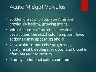 Acute Midgut Volvulus
• Sudden onset of bilious vomiting in a
previously healthy, growing infant.
• With the onset of proximal intestinal
obstruction, the distal colon empties; lower
abdomen may appear scaphoid.
• As vascular compromise progresses,
intraluminal bleeding may occur and blood is
often passed per rectum.
• Crampy abdominal pain is common.
 