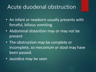 Acute duodenal obstruction
• An infant or newborn usually presents with
forceful, bilious vomiting.
• Abdominal distention may or may not be
present
• The obstruction may be complete or
incomplete, so meconium or stool may have
been passed.
• Jaundice may be seen
 