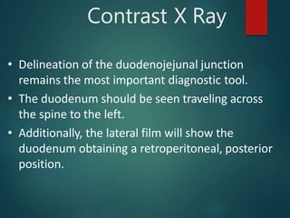 Contrast X Ray
• Delineation of the duodenojejunal junction
remains the most important diagnostic tool.
• The duodenum should be seen traveling across
the spine to the left.
• Additionally, the lateral film will show the
duodenum obtaining a retroperitoneal, posterior
position.
 