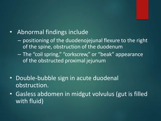 • Abnormal findings include
– positioning of the duodenojejunal flexure to the right
of the spine, obstruction of the duodenum
– The “coil spring,” “corkscrew,” or “beak” appearance
of the obstructed proximal jejunum
• Double-bubble sign in acute duodenal
obstruction.
• Gasless abdomen in midgut volvulus (gut is filled
with fluid)
 