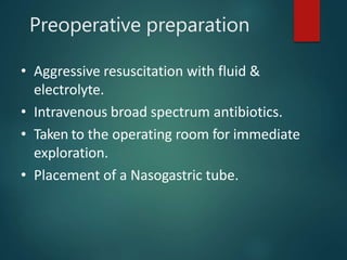 Preoperative preparation
• Aggressive resuscitation with fluid &
electrolyte.
• Intravenous broad spectrum antibiotics.
• Taken to the operating room for immediate
exploration.
• Placement of a Nasogastric tube.
 