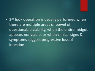 • 2nd look operation is usually performed when
there are multiple areas of bowel of
questionable viability, when the entire midgut
appears nonviable, or when clinical signs &
symptoms suggest progressive loss of
intestine
 