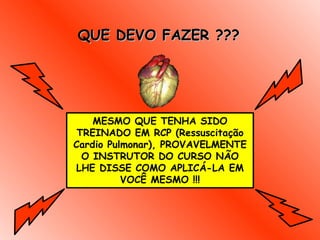 QUE DEVO FAZER ???




    MESMO QUE TENHA SIDO
 TREINADO EM RCP (Ressuscitação
Cardio Pulmonar), PROVAVELMENTE
  O INSTRUTOR DO CURSO NÃO
LHE DISSE COMO APLICÁ-LA EM
          VOCÊ MESMO !!!
 