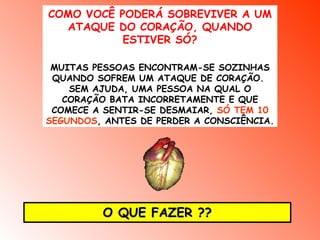 COMO VOCÊ PODERÁ SOBREVIVER A UM
  ATAQUE DO CORAÇÃO, QUANDO
           ESTIVER SÓ?

 MUITAS PESSOAS ENCONTRAM-SE SOZINHAS
 QUANDO SOFREM UM ATAQUE DE CORAÇÃO.
    SEM AJUDA, UMA PESSOA NA QUAL O
   CORAÇÃO BATA INCORRETAMENTE E QUE
 COMECE A SENTIR-SE DESMAIAR, SÓ TEM 10
SEGUNDOS, ANTES DE PERDER A CONSCIÊNCIA.




         O QUE FAZER ??
 