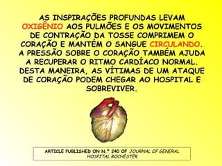 AS INSPIRAÇÕES PROFUNDAS LEVAM
 OXIGÊNIO AOS PULMÕES E OS MOVIMENTOS
   DE CONTRAÇÃO DA TOSSE COMPRIMEM O
CORAÇÃO E MANTÉM O SANGUE CIRCULANDO.
A PRESSÃO SOBRE O CORAÇÃO TAMBÉM AJUDA
  A RECUPERAR O RITMO CARDÍACO NORMAL.
DESTA MANEIRA, AS VÍTIMAS DE UM ATAQUE
 DE CORAÇÃO PODEM CHEGAR AO HOSPITAL E
               SOBREVIVER.




     ARTICLE PUBLISHED ON N.º 240 OF JOURNAL OF GENERAL
                     HOSPITAL ROCHESTER
 