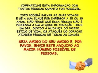 COMPARTILHE ESTA INFORMAÇÃO COM
 TANTAS PESSOAS QUANTO FOR POSSÍVEL.

   ISTO PODERÁ SALVAR AS SUAS VIDAS!!!
E SE A SUA IDADE FOR INFERIOR A 25 OU 30
ANOS, NÃO PENSE QUE ESSA PESSOA NÃO É
PROPENSA A UM ATAQUE DE CORAÇÃO. HOJE
  EM DIA, DEVIDO À MUDANÇA DO NOSSO
ESTILO DE VIDA, OS ATAQUES DO CORAÇÃO
 ATINGEM PESSOAS DE TODAS AS IDADES.

 SEJA AMIGO DO SEU AMIGO E, POR
  FAVOR, ENVIE ESTE ARQUIVO AO
    MAIOR NÚMERO POSSÍVEL DE
            PESSOAS.
 