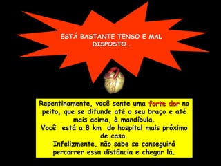ESTÁ BASTANTE TENSO E MAL
              DISPOSTO…




Repentinamente, você sente uma forte dor no
 peito, que se difunde até o seu braço e até
            mais acima, à mandíbula.
Você está a 8 km do hospital mais próximo
                    de casa.
     Infelizmente, não sabe se conseguirá
     percorrer essa distância e chegar lá.
 