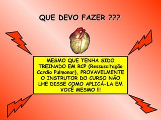 QUE DEVO FAZER ???




    MESMO QUE TENHA SIDO
 TREINADO EM RCP (Ressuscitação
Cardio Pulmonar), PROVAVELMENTE
  O INSTRUTOR DO CURSO NÃO
LHE DISSE COMO APLICÁ-LA EM
          VOCÊ MESMO !!!
 