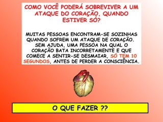 COMO VOCÊ PODERÁ SOBREVIVER A UM
  ATAQUE DO CORAÇÃO, QUANDO
           ESTIVER SÓ?

 MUITAS PESSOAS ENCONTRAM-SE SOZINHAS
 QUANDO SOFREM UM ATAQUE DE CORAÇÃO.
    SEM AJUDA, UMA PESSOA NA QUAL O
   CORAÇÃO BATA INCORRETAMENTE E QUE
 COMECE A SENTIR-SE DESMAIAR, SÓ TEM 10
SEGUNDOS, ANTES DE PERDER A CONSCIÊNCIA.




         O QUE FAZER ??
 