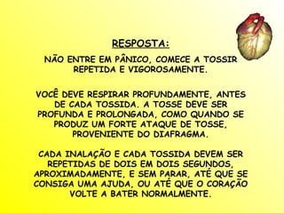 RESPOSTA:
 NÃO ENTRE EM PÂNICO, COMECE A TOSSIR
      REPETIDA E VIGOROSAMENTE.


VOCÊ DEVE RESPIRAR PROFUNDAMENTE, ANTES
   DE CADA TOSSIDA. A TOSSE DEVE SER
PROFUNDA E PROLONGADA, COMO QUANDO SE
   PRODUZ UM FORTE ATAQUE DE TOSSE,
       PROVENIENTE DO DIAFRAGMA.

 CADA INALAÇÃO E CADA TOSSIDA DEVEM SER
   REPETIDAS DE DOIS EM DOIS SEGUNDOS,
APROXIMADAMENTE, E SEM PARAR, ATÉ QUE SE
CONSIGA UMA AJUDA, OU ATÉ QUE O CORAÇÃO
       VOLTE A BATER NORMALMENTE.
 