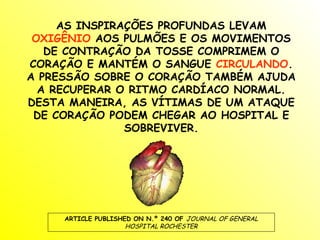 AS INSPIRAÇÕES PROFUNDAS LEVAM
 OXIGÊNIO AOS PULMÕES E OS MOVIMENTOS
   DE CONTRAÇÃO DA TOSSE COMPRIMEM O
CORAÇÃO E MANTÉM O SANGUE CIRCULANDO.
A PRESSÃO SOBRE O CORAÇÃO TAMBÉM AJUDA
  A RECUPERAR O RITMO CARDÍACO NORMAL.
DESTA MANEIRA, AS VÍTIMAS DE UM ATAQUE
 DE CORAÇÃO PODEM CHEGAR AO HOSPITAL E
               SOBREVIVER.




     ARTICLE PUBLISHED ON N.º 240 OF JOURNAL OF GENERAL
                     HOSPITAL ROCHESTER
 
