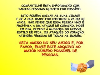 COMPARTILHE ESTA INFORMAÇÃO COM
 TANTAS PESSOAS QUANTO FOR POSSÍVEL.

   ISTO PODERÁ SALVAR AS SUAS VIDAS!!!
E SE A SUA IDADE FOR INFERIOR A 25 OU 30
ANOS, NÃO PENSE QUE ESSA PESSOA NÃO É
PROPENSA A UM ATAQUE DE CORAÇÃO. HOJE
  EM DIA, DEVIDO À MUDANÇA DO NOSSO
ESTILO DE VIDA, OS ATAQUES DO CORAÇÃO
 ATINGEM PESSOAS DE TODAS AS IDADES.

 SEJA AMIGO DO SEU AMIGO E, POR
  FAVOR, ENVIE ESTE ARQUIVO AO
    MAIOR NÚMERO POSSÍVEL DE
            PESSOAS.
 