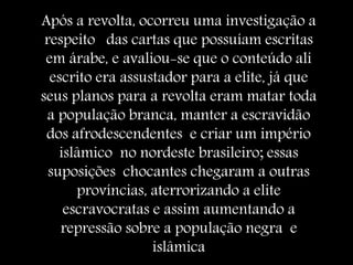 Após a revolta, ocorreu uma investigação a
respeito das cartas que possuíam escritas
em árabe, e avaliou-se que o conteúdo ali
escrito era assustador para a elite, já que
seus planos para a revolta eram matar toda
a população branca, manter a escravidão
dos afrodescendentes e criar um império
islâmico no nordeste brasileiro; essas
suposições chocantes chegaram a outras
províncias, aterrorizando a elite
escravocratas e assim aumentando a
repressão sobre a população negra e
islâmica
 