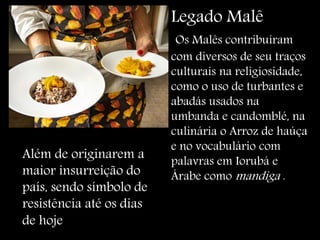 Arroz de haúça
Legado Malê
Os Malês contribuíram
com diversos de seu traços
culturais na religiosidade,
como o uso de turbantes e
abadás usados na
umbanda e candomblé, na
culinária o Arroz de haúça
e no vocabulário com
palavras em Iorubá e
Árabe como mandiga .
Além de originarem a
maior insurreição do
país, sendo símbolo de
resistência até os dias
de hoje
 