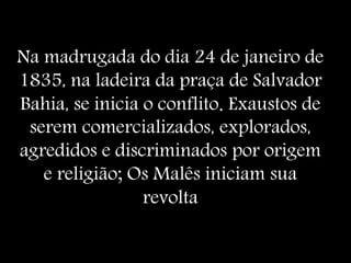 Na madrugada do dia 24 de janeiro de
1835, na ladeira da praça de Salvador
Bahia, se inicia o conflito. Exaustos de
serem comercializados, explorados,
agredidos e discriminados por origem
e religião; Os Malês iniciam sua
revolta
 