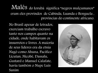 Malês do Iorubá significa “negros mulçumanos”
eram eles provindos de Cabinda, Luanda e Benguela ,
províncias do continente africano.
No Brasil apesar de letrados,
exerciam trabalho escravo
tanto nos campos quanto na
cidade, onde habitavam os
insurretos e livres. A maioria
de seus líderes era da etnia
Nagô como Ahuna, Pacífico
Licutan, Nicobé, Dassalu,
Gustard e Manuel Calafate,
havia também o Nupe Luis
Sanim
 