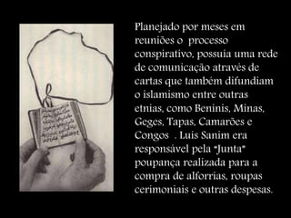 Planejado por meses em
reuniões o processo
conspirativo, possuía uma rede
de comunicação através de
cartas que também difundiam
o islamismo entre outras
etnias, como Beninis, Minas,
Geges, Tapas, Camarões e
Congos . Luís Sanim era
responsável pela “Junta”
poupança realizada para a
compra de alforrias, roupas
cerimoniais e outras despesas.
 