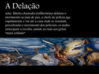 A Delação
uma liberta chamada Guilhermina delatou o
movimento ao juiz de paz, o chefe de polícia age
rapidamente e vai até a casa onde se reuniam,
percebendo o movimento dos policiais, os malês
antecipam a revolta, saindo às ruas aos gritos
“mata soldado”
 