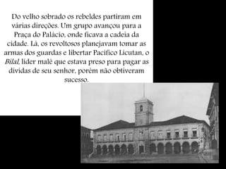 Do velho sobrado os rebeldes partiram em
várias direções. Um grupo avançou para a
Praça do Palácio, onde ficava a cadeia da
cidade. Lá, os revoltosos planejavam tomar as
armas dos guardas e libertar Pacífico Licutan, o
Bilal, líder malê que estava preso para pagar as
dívidas de seu senhor, porém não obtiveram
sucesso.
 
