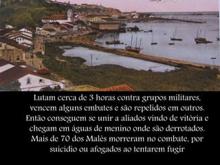 Lutam cerca de 3 horas contra grupos militares,
vencem alguns embates e são repelidos em outros.
Então conseguem se unir a aliados vindo de vitória e
chegam em águas de menino onde são derrotados.
Mais de 70 dos Malês morreram no combate, por
suicídio ou afogados ao tentarem fugir
 