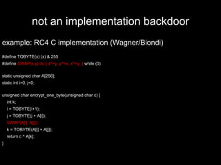 not an implementation backdoor
example: RC4 C implementation (Wagner/Biondi)
#define TOBYTE(x) (x) & 255
#define SWAP(x,y) do { x^=y; y^=x; x^=y; } while (0)
static unsigned char A[256];
static int i=0, j=0;
unsigned char encrypt_one_byte(unsigned char c) {
int k;
i = TOBYTE(i+1);
j = TOBYTE(j + A[i]);
SWAP(A[i], A[j]);
k = TOBYTE(A[i] + A[j]);
return c ^ A[k];
}
 