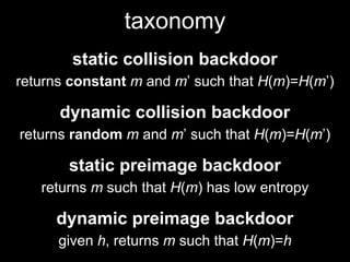 taxonomy
static collision backdoor
returns constant m and m’ such that H(m)=H(m’)
dynamic collision backdoor
returns random m and m’ such that H(m)=H(m’)
static preimage backdoor
returns m such that H(m) has low entropy
dynamic preimage backdoor
given h, returns m such that H(m)=h
 