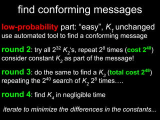 find conforming messages
low-probability part: “easy”, K1
unchanged
use automated tool to find a conforming message
round 2: try all 232
K2
‘s, repeat 28
times (cost 240
)
consider constant K2
as part of the message!
round 3: do the same to find a K3
(total cost 248
)
repeating the 240
search of K2
28
times….
round 4: find K4
in negligible time
iterate to minimize the differences in the constants...
 