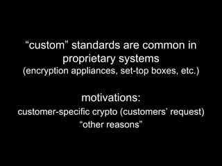 “custom” standards are common in
proprietary systems
(encryption appliances, set-top boxes, etc.)
motivations:
customer-specific crypto (customers’ request)
“other reasons”
 