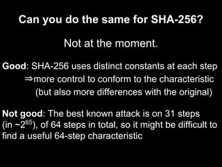 Can you do the same for SHA-256?
Not at the moment.
Good: SHA-256 uses distinct constants at each step
⇒more control to conform to the characteristic
(but also more differences with the original)
Not good: The best known attack is on 31 steps
(in ~265
), of 64 steps in total, so it might be difficult to
find a useful 64-step characteristic
 