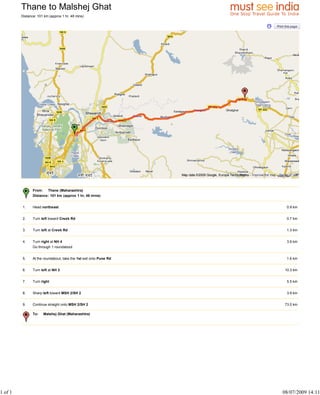 Thane to Malshej Ghat
         Distance: 101 km (approx 1 hr, 48 mins)




                                                                    Map data ©2009 Google, Europa Technologies - Improve the map - Terms of Use



                From: Thane (Maharashtra)
                Distance: 101 km (approx 1 hr, 48 mins)


         1.     Head northeast                                                                                                         0.9 km


         2.     Turn left toward Creek Rd                                                                                              0.7 km


         3.     Turn left at Creek Rd                                                                                                  1.3 km


         4.     Turn right at NH 4                                                                                                     3.9 km
                Go through 1 roundabout


         5.     At the roundabout, take the 1st exit onto Pune Rd                                                                      1.6 km


         6.     Turn left at NH 3                                                                                                     10.3 km


         7.     Turn right                                                                                                             5.5 km


         8.     Sharp left toward MSH 2/SH 2                                                                                           3.9 km


         9.     Continue straight onto MSH 2/SH 2                                                                                     73.0 km

                To:   Malshej Ghat (Maharashtra)




1 of 1                                                                                                                              08/07/2009 14:11
 