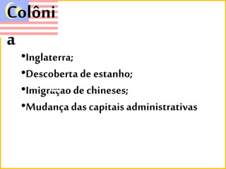 Colôni 
a 
•Inglaterra; 
•Descoberta de estanho; 
•Imigraçao de chineses; 
•Mudança das capitais administrativas 
 