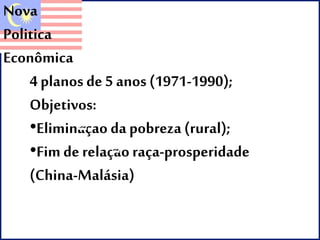 Nova 
Politica 
Econômica 
4 planos de 5 anos (1971-1990); 
Objetivos: 
•Eliminaçao da pobreza (rural); 
•Fim de relaçao raça-prosperidade 
(China-Malásia) 
 