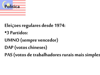 Politica 
Eleiçoes regulares desde 1974: 
•3 Partidos: 
UMNO (sempre vencedor) 
DAP (votos chineses) 
PAS (votos de trabalhadores rurais mais simples) 
 
