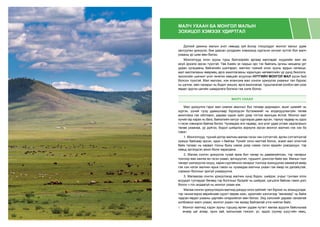 МАЛЧ УХААН БА МОНГОЛ МАЛЫН
ЗОХИЦОЛ ХЭМЭЭХ УДИРТГАЛ
Дэлхий дахины малын үнэт нөөцөд зүй ёсоор тооцогддог монгол малыг удам
залгуулан үржүүлж, бие даасан үүлдрийн хэмжээнд хүргэсэн хичээл зүтгэл бол малч
ухааны үр шим мөн билээ.
Монголчууд олон зууны турш бэлчээрийн аргаар малладаг нүүдлийн мал аж
ахуй эрхэлж ирсэн түүхтэй. Төв Азийн эх газрын эрс тэс байгаль орчны нөхцөлд урт
удаан хугацааны байгалийн шалгарал, малчин түмний олон зууны ардын селекци,
мал маллагааны өвөрмөц арга ажиллагааны харилцан нөлөөллийн үр дүнд биологи,
экологийн шинжит үнэт генетик нөөцийг агуулсан НУТГИЙН МОНГОЛ МАЛ үүсэн бий
болсон түүхтэй. Мал маллах, нэн ялангуяа мал сонгон үржүүлэх ухааныг тал бүрээс
нь цэгнэх, мөн чанарыг нь бодит жишээ, арга ажиллагаа, туршлагатай холбон авч үзэх
явдал эдүгээ цагийн шаардлага болжээ гэж хэлж болно.
МАЛЧ УХААН
Мал үржүүлнэ гэдэг мал хэмээх амьтныг бүх талаар додомдон, ашиг шимийг нь
хүртэх, үүний тулд удамшлаар бүрэлдсэн бүтээмжийг нь алдагдуулахгүйн төлөө
ажиллана гэж ойлговол, дараах хэдэн зүйл дээр тогтож ярилцах ёстой. Монгол мал
хүний гар харах нь бага, байгалийн хатууг сүргээрээ давж ирсэн, тэрхүү чадвар нь одоо
ч гэсэн хэвээрээ байгаа билээ. Чухамдаа энэ чадвар, энэ үнэт удам угсааг хадгалахын
төлөө ухаанаа, ур дүйгээ, бодол шийдлээ зориулж ирсэн монгол малчин гэж хэн бэ
гэвэл:
1. Монголчууд, түүний дотор малчин малаа гэсэн чин сэтгэлтэй, өргөн сэтгэлгээтэй
хүмүүс байсаар ирсэн, одоо ч байгаа. Үүнийг олон малтай болох, эсвэл мал олонтой
байх талаас нь харвал тооны буюу нэмэх дээр нэмэх гэсэн ердийн ухагдахуун, тэр
хавьд эргэлдсэн ажил болж харагдана.
2. Малаа сонгон үржүүлэх тухай яриа бол чанар нь давамгайлсан, тэр чанарыг
тоогоор яаж хангах вэ гэсэн ухаан, эргэцүүлэл, туршилт, дэнслэл байх юм. Малын тоог
чанарт шилжүүлэх хэцүү, харин сүргийнхээ чанарыг тоогоор зохицуулах хамаагүй амар
гэж хэн нэгэн малчин ярьж гэмээ нь чухамдаа малчны ухаан гэж ямар их далайцтай,
сэрмүүн болохыг эрхгүй ухааруулна.
3. Малаасаа сонгон үржүүлэхэд малчин хүнд бодох, шийдэх, учрыг тунгаах олох
асуудал тулгардаг бөгөөд тэр болгоныг бүгдийг нь шийдэж, цэгцэлж байсан гэвэл дэгс
болох ч гол алдаагүй нь монгол ухаан юм.
Малаа сонгон үржүүлэхдээ малчид дэндүү олон зүйлийг тал бүрээс нь зохицуулдаг,
тэр чинээгээрээ өөрийнхөө сүрэгт өөрөө эзэн, одоогийн хэллэгээр “менежер” нь байж
чадсан явдал ухааны цартайн илэрхийлэл мөн билээ. Энд хэлснийг дараах санаатай
холбовоос малч ухаан, монгол ухаан гэж яриад байгаатай утга нийлэх байх.
⌘	 Монгол малчид хэдэн зууны туршид өргөн уудам нутагт малаа адуулж байсныхаа
ачаар цаг агаар, орон зай, малынхаа тэжээл, ус, эрдэс (хужир шүү)-ийн нөөц,
 