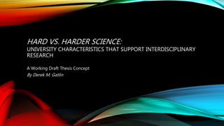 HARD VS. HARDER SCIENCE:
UNIVERSITY CHARACTERISTICS THAT SUPPORT INTERDISCIPLINARY
RESEARCH
A Working Draft Thesis Concept
By Derek M. Gatlin
 